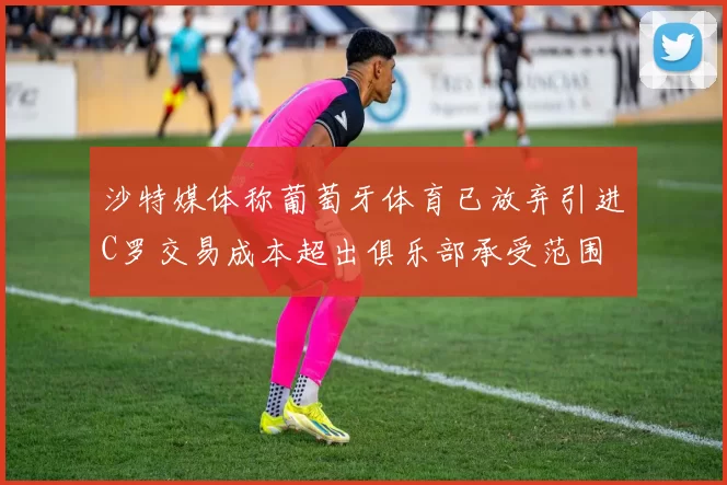 沙特媒体称葡萄牙体育已放弃引进C罗交易成本超出俱乐部承受范围