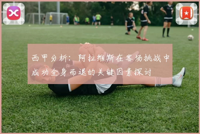 西甲分析：阿拉维斯在客场挑战中成功全身而退的关键因素探讨