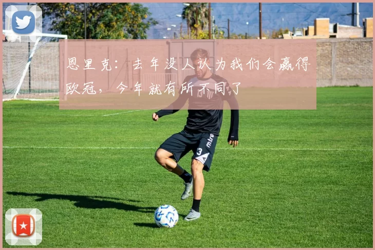 恩里克：去年没人认为我们会赢得欧冠，今年就有所不同了