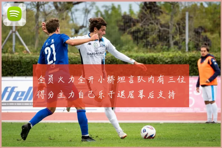 全员火力全开小桥坦言队内有三位得分主力自己乐于退居幕后支持
