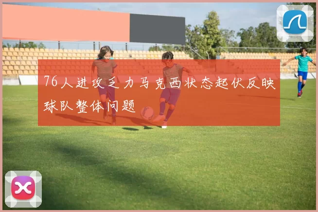76人进攻乏力马克西状态起伏反映球队整体问题