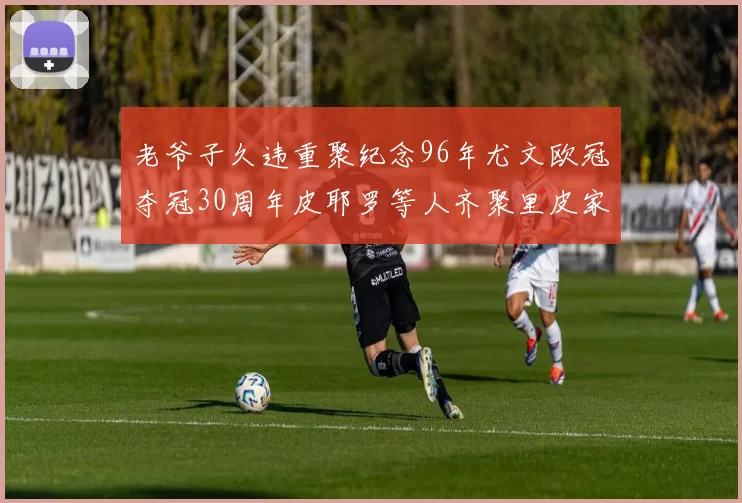 老爷子久违重聚纪念96年尤文欧冠夺冠30周年皮耶罗等人齐聚里皮家