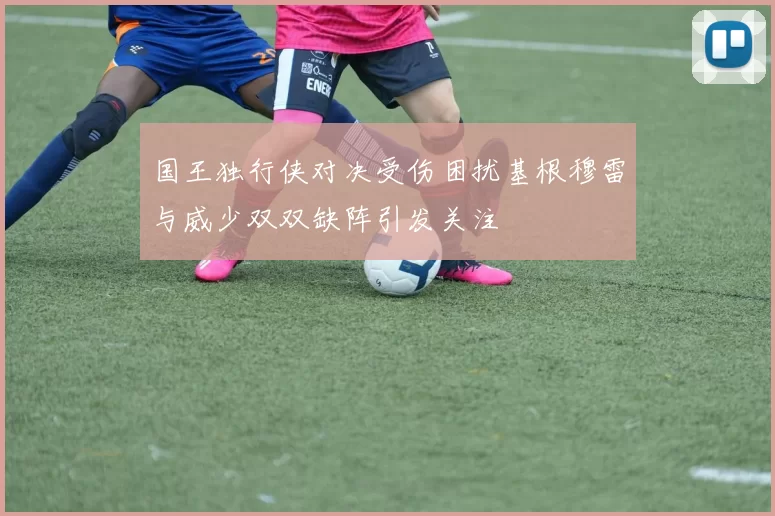 国王独行侠对决受伤困扰基根穆雷与威少双双缺阵引发关注