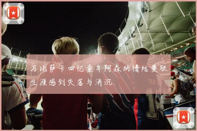 万比萨卡回忆童年阿森纳情结曼联生涯感到失落与消沉