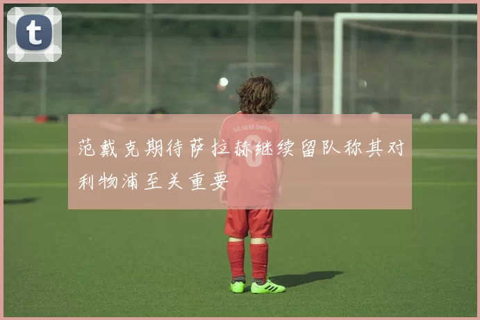 范戴克期待萨拉赫继续留队称其对利物浦至关重要