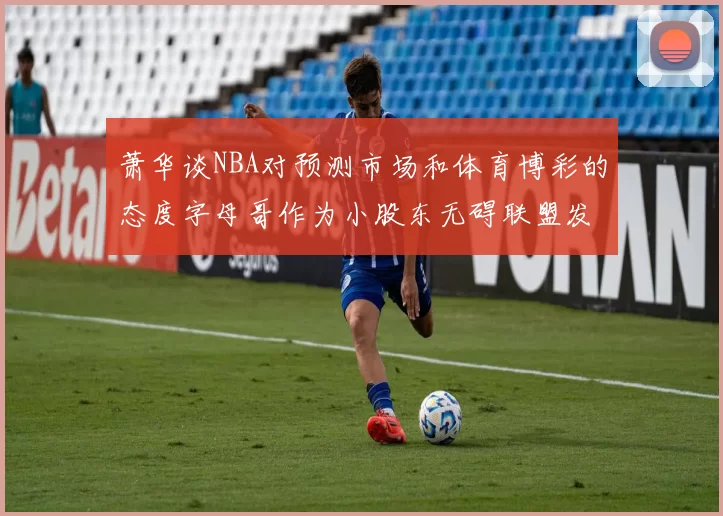 萧华谈NBA对预测市场和体育博彩的态度字母哥作为小股东无碍联盟发展