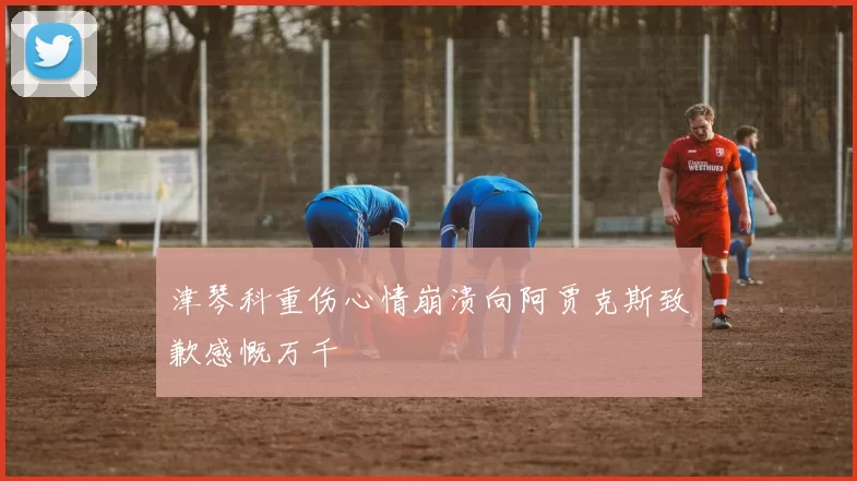 津琴科重伤心情崩溃向阿贾克斯致歉感慨万千