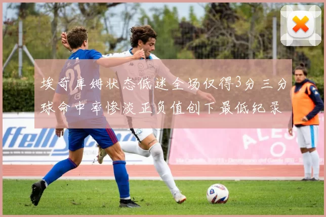 埃奇库姆状态低迷全场仅得3分三分球命中率惨淡正负值创下最低纪录