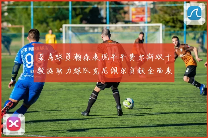 菜鸟球员瀚森表现平平费尔斯双十数据助力球队克尼佩尔贡献全面表现