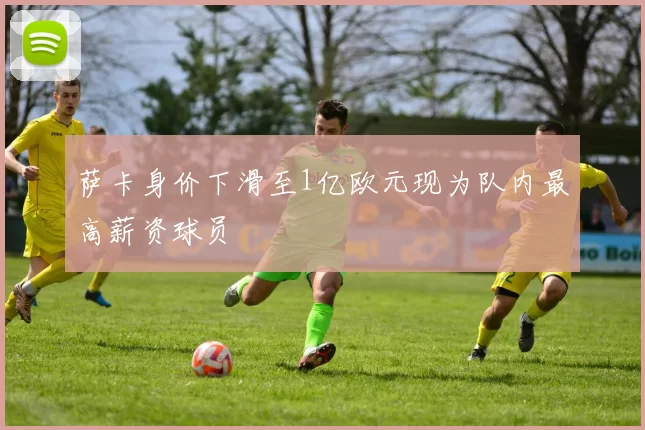 萨卡身价下滑至1亿欧元现为队内最高薪资球员