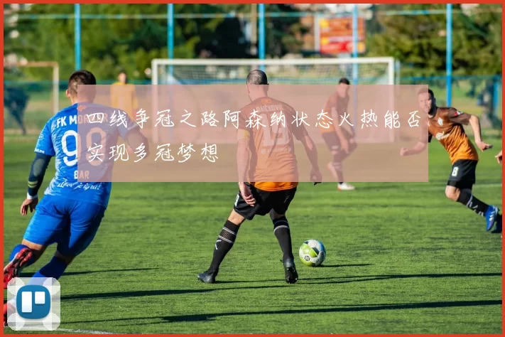 四线争冠之路阿森纳状态火热能否实现多冠梦想