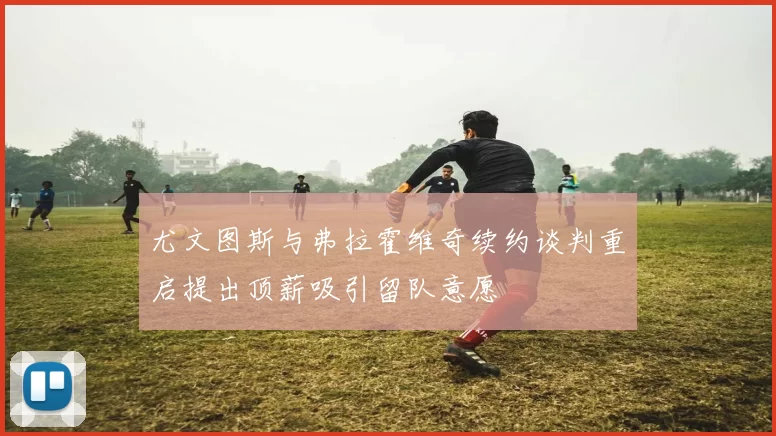 尤文图斯与弗拉霍维奇续约谈判重启提出顶薪吸引留队意愿