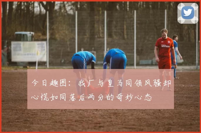 今日趣图：我厂与皇马同领风骚却心慌如同落后两分的奇妙心态