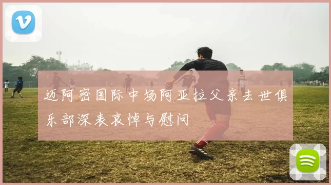 迈阿密国际中场阿亚拉父亲去世俱乐部深表哀悼与慰问