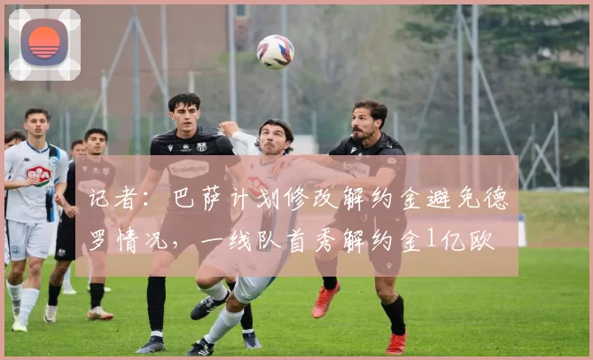 记者：巴萨计划修改解约金避免德罗情况，一线队首秀解约金1亿欧