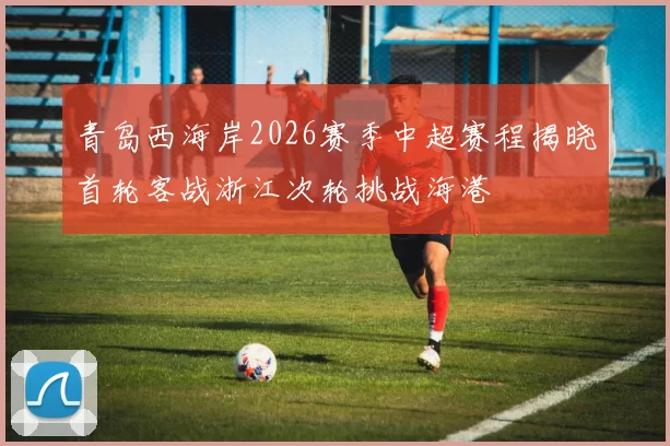 青岛西海岸2026赛季中超赛程揭晓首轮客战浙江次轮挑战海港