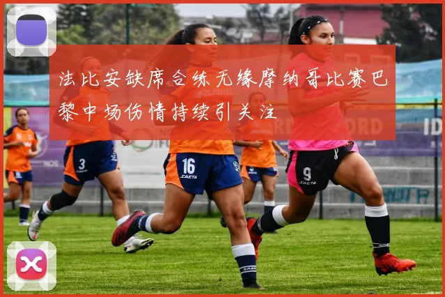 法比安缺席合练无缘摩纳哥比赛巴黎中场伤情持续引关注