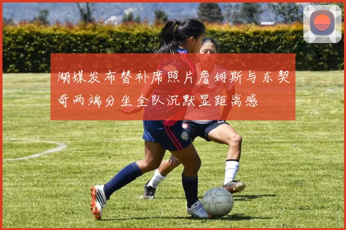 湖媒发布替补席照片詹姆斯与东契奇两端分坐全队沉默显距离感